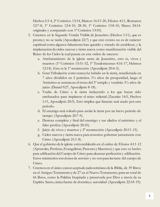5
Hechos 5:3-4, 2ª Corintios. 13:14, Marcos 16:15-20, Efesios 4:11, Romanos
12:7-8, 1ª Corintios 12:4-10, 28-30, 1ª Corintios 13:8-10, Mateo 24:14-
originales y comparado con 1ª Corintios 13:10).
5. Creemos en la Segunda Venida Visible de Jesucristo (Hechos 1:11), que es
pronta y no se tarda (Apocalipsis 22:7) y que este evento no es de carácter
espiritual como algunos falsamente han querido y tratado de establecer, y la
implantación de cielos nuevas y tierra nueva como manifestación visible del
Reino de los Cielos la cual pasara en este orden de sucesos:
a. Arrebatamiento de la iglesia santa de Jesucristo, esto es, vivos y
muertos (1ª Corintios 15:51-52, 1ª Tesalonicenses 4:16-17, Hebreos
12:14). Esta es la 1ª resurrección (Apocalipsis 20:4-5).
b. Gran Tribulación como nunca ha habido en la tierra, manifestada en
7 años divididos en 2 períodos: 3½ años de prosperidad, luego el
Anticristo se sentara en el trono del 3º templo y vendrán 3½ años de
juicio (Daniel 9:27, Apocalipsis 8-18).
c. Vuelta de Cristo a la tierra incluyendo a los que hayan sido
arrebatados para implantar el reino milenial (Zacarías 14:5, Hechos
1:11, Apocalipsis 20:3). Esto implica que Satanás será atado por este
periodo.
d. El enemigo será soltado para asolar la tierra por un breve periodo de
tiempo (Apocalipsis 20:7-9).
e. Derrota completa y final del enemigo y sus aliados el anticristo y el
falso profeta (Apocalipsis 20:10).
f. Juicio de vivos y muertos y 2ª resurrección (Apocalipsis 20:11-15).
g. Cielos nuevos y tierra nueva para nosotros gobernar juntamente con
Cristo (Apocalipsis 21:1-8).
6. Que el gobierno de la iglesia está establecido en el orden de Efesios 4:11-12
(Apóstoles, Profetas, Evangelistas, Pastores y Maestros) y que esto es hecho
para edificación del Cuerpo de Cristo para alcanzar perfección y edificación.
Estos ministerios son dones de servicio y no son para lucrarse del cuerpo de
Cristo.
7. Creemos en el único canon aceptado judeocristianode la Biblia, de 39 libros
en el Antiguo Testamentoy de 27 en el Nuevo Testamento,para un total de
66 libros, como la Palabra Inspirada y preservada por Dios a través de su
Espíritu Santo,única fuente de doctrina y autoridad (Apocalipsis 22:18-19).
 