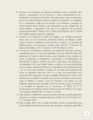 6
8. Creemos en el bautismo en agua por inmersión como un ejemplo de la
muerte y resurrección de los creyentes, y como manifestación de fe y
obediencia a la enseñanza del mismo Señor Jesucristo y que otro bautismo
que no sea el que Él mismo instituyo cuando se le apareció a sus discípulos
no es considerado válido por no atenerse a la enseñanza y mandato de
nuestro propio Señor. Sabemos que el bautismo no tiene ningún tipo de
poder salvador o regenerador, sino que es la “aspiración de una buena
conciencia hacia Dios” (Mateo 3:14-17,Mateo 28:19,Efesios 2:8-9, 1ª Pedro
3:21, palabra baptizo según los originales).
9. Creemos en la adoración al Señor en Espíritu y en Verdad, levantando
mano santa en todo momento, adorando al Señor con libertad y jubilo
según lo ordena su palabra y como que Él es el Señor, y en el orden del
Espíritu Santo, con reverencia y respeto (Juan 4:23-24, 1ª Timoteo 2:8,
Salmos 28:2, Salmos 150, 1ª Corintios 14:39-40, Hebreos 13:15).
10. Creemos en el sacerdocio, el reinado y la santidad de todos los creyentes,
entendiendo que no es un vestir específico, sino una vida. Por ende, en la
prudencia del vestir de cada creyente, tanto hombres como mujeres, sin
entrar en legalismos ni liberalismos, entendiendo el embellecimiento de
parte de Dios a Ahola y Aholiba con aretes y ropas finas, y las despojo por
su infidelidad a Él, y que Daniel usaba un collar de oro para identificarlo
como el tercero del reino de Belsasar y el significado de la palabra katástole
y su uso tanto para hombres y mujeres en el sentido de la prudencia del
vestir, no queriendo decir que sólo se va a usar una batola larga como
vestimenta.Porende,para la mujer eso significa la libertad de tener un velo,
dejarse crecer el cabello o cortárselo, sin entrar en contiendasvanas y necias,
como la Palabra lo manda y para los hombres y las mujeres en usar
cualquier ornamento para suarreglo, si este es su deseo, ya que su salvación
y su santidad no depende de su vestimenta. (1ª Pedro 2:5, 9, 1ª
Tesalonicenses 4:7, Hebreos 12:14, 1ª Timoteo 2:9-10,1ª Pedro 3:3-4, relato
en Ezequiel 16, Daniel 5:29, 1ª Corintios 11:2-16).
11. Que la iglesia está llamada a restaurar,ayudar, levantar, consolar, perdonary
exhortar,no a juzgar ni a maltratarpersonas (Isaías 61:1-4, 1ª Corintios 6:1-
7, 1ª Corintios 14:3).
12. Que la iglesia debe vivir en salud, autoridad, señorío, y prosperidad para
poderdisfrutar de la herencia de una vida victoriosa y próspera según Dios
 