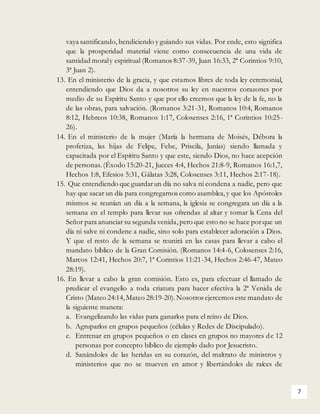 7
vaya santificando, bendiciendo y guiando sus vidas. Por ende, esto significa
que la prosperidad material viene como consecuencia de una vida de
santidad moraly espiritual (Romanos 8:37-39, Juan 16:33, 2ª Corintios 9:10,
3ª Juan 2).
13. En el ministerio de la gracia, y que estamos libres de toda ley ceremonial,
entendiendo que Dios da a nosotros su ley en nuestros corazones por
medio de su Espíritu Santo y que por ello creemos que la ley de la fe, no la
de las obras, para salvación. (Romanos 3:21-31, Romanos 10:4, Romanos
8:12, Hebreos 10:38, Romanos 1:17, Colosenses 2:16, 1ª Corintios 10:25-
26).
14. En el ministerio de la mujer (María la hermana de Moisés, Débora la
profetiza, las hijas de Felipe, Febe, Priscila, Junías) siendo llamada y
capacitada por el Espíritu Santo y que este, siendo Dios, no hace acepción
de personas. (Éxodo 15:20-21, Jueces 4:4, Hechos 21:8-9, Romanos 16:1,7,
Hechos 1:8, Efesios 5:31, Gálatas 3:28, Colosenses 3:11, Hechos 2:17-18).
15. Que entendiendo que guardarun día no salva ni condena a nadie, pero que
hay que sacar un día para congregarnos como asamblea,y que los Apóstoles
mismos se reunían un día a la semana, la iglesia se congregara un día a la
semana en el templo para llevar sus ofrendas al altar y tomar la Cena del
Señor para anunciar su segunda venida,pero que esto no se hace porque un
día ni salve ni condene a nadie, sino solo para establecer adoración a Dios.
Y que el resto de la semana se reunirá en las casas para llevar a cabo el
mandato bíblico de la Gran Comisión. (Romanos 14:4-6, Colosenses 2:16,
Marcos 12:41, Hechos 20:7, 1ª Corintios 11:21-34, Hechos 2:46-47, Mateo
28:19).
16. En llevar a cabo la gran comisión. Esto es, para efectuar el llamado de
predicar el evangelio a toda criatura para hacer efectiva la 2ª Venida de
Cristo (Mateo 24:14,Mateo 28:19-20).Nosotros ejercemos este mandato de
la siguiente manera:
a. Evangelizando las vidas para ganarlos para el reino de Dios.
b. Agruparlos en grupos pequeños (células y Redes de Discipulado).
c. Entrenar en grupos pequeños o en clases en grupos no mayores de 12
personas por concepto bíblico de ejemplo dado por Jesucristo.
d. Sanándoles de las heridas en su corazón, del maltrato de ministros y
ministerios que no se mueven en amor y libertándoles de raíces de
 