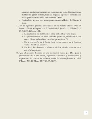 8
amargura que tanto envenenan sus corazones, así como libertándoles de
maldiciones generacionales, raíces de iniquidad y pecados familiares que
no les permiten tener vidas victoriosas en Cristo.
e. Enviándolos a ganar más almas para establecer el Reino de Dios en la
tierra.
17. En las siguientes practicas establecidas en su palabra (Mateo 19:13-14,
Lucas 21:31-38, Malaquías 3:10, 2ª Corintios 8-9, Juan 2:1-12, Efesios 5:22-
25, 5:28-31, Génesis 1:24):
a. La celebración de matrimonios entre un hombre y una mujer.
b. La presentación de los niños como los padres de Jesús hicieron y así
como El mismo bendijo a los niños que venían a Él.
c. En la celebración de la Santa Cena como anuncio de la Segunda
Venida Visible de Jesucristo.
d. En llevar los diezmos y ofrendas al altar, siendo nuestras vidas
ofrendadas primero.
18. Que el gobierno humano es una institución puesta por Dios para la
preservación de la paz, orden, seguridad y bienestar y reconocemos y
respetamos, sin venerar, los símbolos patrios del mismo (Romanos 13:1-6,
1ª Pedro 2:13-14, Mateo 22:17-21, 17:24-27).
 