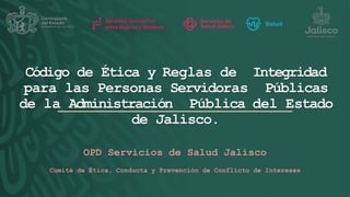 OPD Servicios de Salud Jalisco
Comité de Ética, Conducta y Prevención de Conflicto de Intereses
Código de Ética y Reglas de Integridad
para las Personas Servidoras Públicas
de la Administración Pública del Estado
de Jalisco.
 