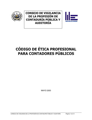 CONSEJO DE VIGILANCIA
                      DE LA PROFESIÓN DE
                     CONTADURÍA PÚBLICA Y
                          AUDITORÍA




       CÓDIGO DE ÉTICA PROFESIONAL
        PARA CONTADORES PÚBLICOS




                                           MAYO 2005




CONSEJO DE VIGILANCIA DE LA PROFESIÓN DE CONTADURÍA PÚBLICA Y AUDITORÍA   Página 1 de 21
 