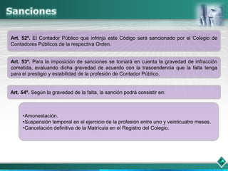 Art. 52º. El Contador Público que infrinja este Código será sancionado por el Colegio de
Contadores Públicos de la respectiva Orden.


Art. 53º. Para la imposición de sanciones se tomará en cuenta la gravedad de infracción
cometida, evaluando dicha gravedad de acuerdo con la trascendencia que la falta tenga
para el prestigio y estabilidad de la profesión de Contador Público.


Art. 54º. Según la gravedad de la falta, la sanción podrá consistir en:



     •Amonestación.
     •Suspensión temporal en el ejercicio de la profesión entre uno y veinticuatro meses.
     •Cancelación definitiva de la Matrícula en el Registro del Colegio.
 