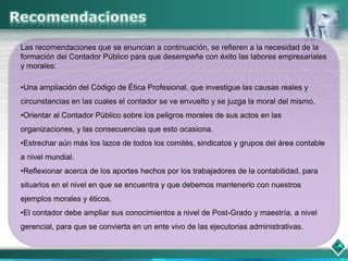 Las recomendaciones que se enuncian a continuación, se refieren a la necesidad de la
formación del Contador Público para que desempeñe con éxito las labores empresariales
y morales:

•Una ampliación del Código de Ética Profesional, que investigue las causas reales y
circunstancias en las cuales el contador se ve envuelto y se juzga la moral del mismo.
•Orientar al Contador Público sobre los peligros morales de sus actos en las
organizaciones, y las consecuencias que esto ocasiona.
•Estrechar aún más los lazos de todos los comités, sindicatos y grupos del área contable
a nivel mundial.
•Reflexionar acerca de los aportes hechos por los trabajadores de la contabilidad, para
situarlos en el nivel en que se encuentra y que debemos mantenerlo con nuestros
ejemplos morales y éticos.
•El contador debe ampliar sus conocimientos a nivel de Post-Grado y maestría, a nivel
gerencial, para que se convierta en un ente vivo de las ejecutorias administrativas.
 