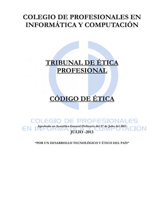 COLEGIO DE PROFESIONALES EN
INFORMÁTICA Y COMPUTACIÓN
TRIBUNAL DE ÉTICA
PROFESIONAL
CÓDIGO DE ÉTICA
Aprobado en Asamblea General Ordinaria del 27 de Julio del 2013
JULIO -2013
“POR UN DESARROLLO TECNOLÓGICO Y ÉTICO DEL PAÍS”
 