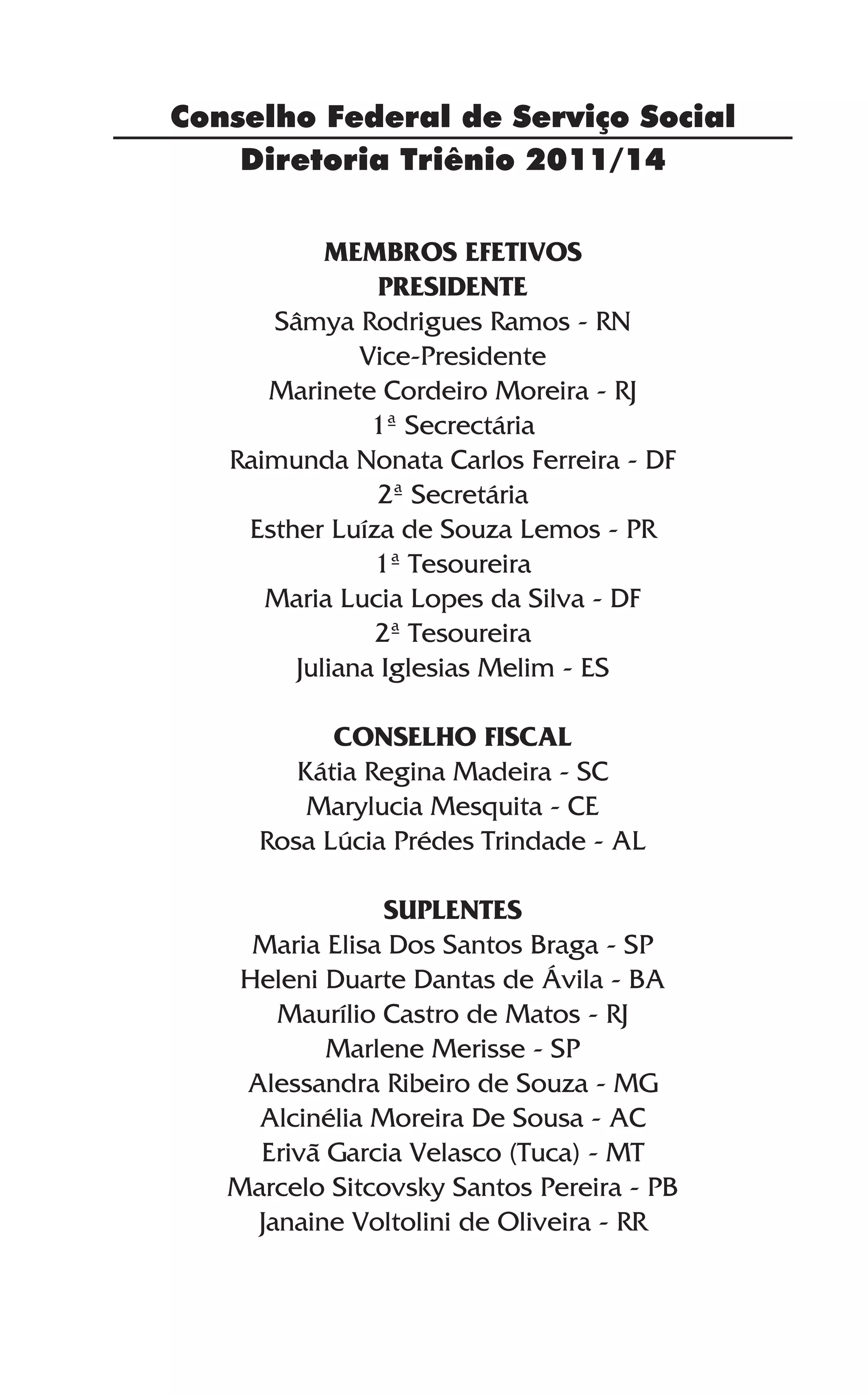 Diretoria Triênio 2011/14
Conselho Federal de Serviço Social
MEMBROS EFETIVOS
Presidente
Sâmya Rodrigues Ramos - RN
Vice-Presidente
Marinete Cordeiro Moreira - RJ
1ª Secrectária
Raimunda Nonata Carlos Ferreira - DF
2ª Secretária
Esther Luíza de Souza Lemos - PR
1ª Tesoureira
Maria Lucia Lopes da Silva - DF
2ª Tesoureira
Juliana Iglesias Melim - ES
Conselho Fiscal
Kátia Regina Madeira - SC
Marylucia Mesquita - CE
Rosa Lúcia Prédes Trindade - AL
Suplentes
Maria Elisa Dos Santos Braga - SP
Heleni Duarte Dantas de Ávila - BA
Maurílio Castro de Matos - RJ
Marlene Merisse - SP
Alessandra Ribeiro de Souza - MG
Alcinélia Moreira De Sousa - AC
Erivã Garcia Velasco (Tuca) - MT
Marcelo Sitcovsky Santos Pereira - PB
Janaine Voltolini de Oliveira - RR
 