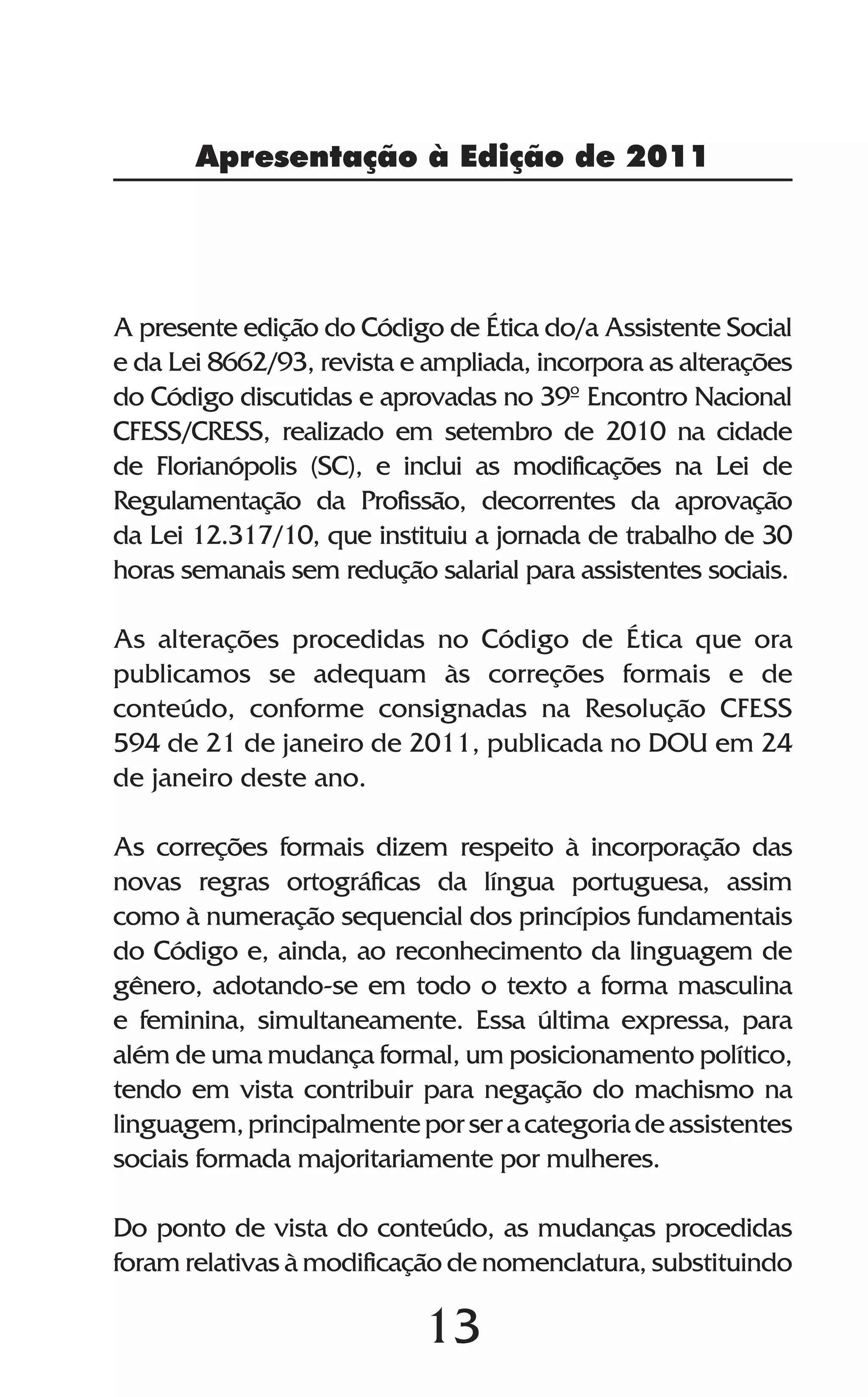 13
Apresentação à Edição de 2011
A presente edição do Código de Ética do/a Assistente Social
e da Lei 8662/93, revista e ampliada, incorpora as alterações
do Código discutidas e aprovadas no 39º Encontro Nacional
CFESS/CRESS, realizado em setembro de 2010 na cidade
de Florianópolis (SC), e inclui as modificações na Lei de
Regulamentação da Profissão, decorrentes da aprovação
da Lei 12.317/10, que instituiu a jornada de trabalho de 30
horas semanais sem redução salarial para assistentes sociais.
As alterações procedidas no Código de Ética que ora
publicamos se adequam às correções formais e de
conteúdo, conforme consignadas na Resolução CFESS
594 de 21 de janeiro de 2011, publicada no DOU em 24
de janeiro deste ano.
As correções formais dizem respeito à incorporação das
novas regras ortográficas da língua portuguesa, assim
como à numeração sequencial dos princípios fundamentais
do Código e, ainda, ao reconhecimento da linguagem de
gênero, adotando-se em todo o texto a forma masculina
e feminina, simultaneamente. Essa última expressa, para
além de uma mudança formal, um posicionamento político,
tendo em vista contribuir para negação do machismo na
linguagem,principalmenteporseracategoriadeassistentes
sociais formada majoritariamente por mulheres.
Do ponto de vista do conteúdo, as mudanças procedidas
foram relativas à modificação de nomenclatura, substituindo
 