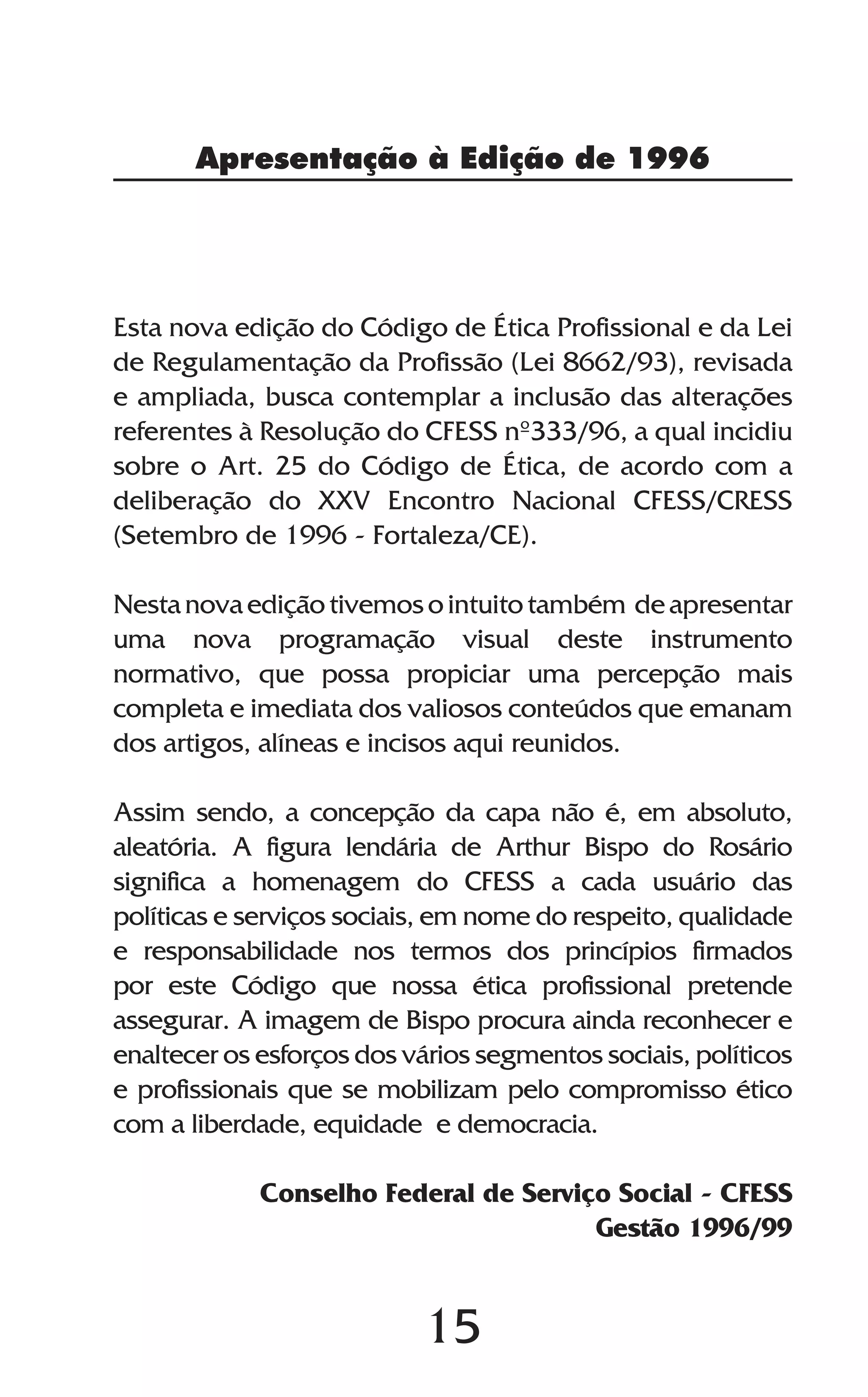 15
Apresentação à Edição de 1996
Esta nova edição do Código de Ética Profissional e da Lei
de Regulamentação da Profissão (Lei 8662/93), revisada
e ampliada, busca contemplar a inclusão das alterações
referentes à Resolução do CFESS nº333/96, a qual incidiu
sobre o Art. 25 do Código de Ética, de acordo com a
deliberação do XXV Encontro Nacional CFESS/CRESS
(Setembro de 1996 - Fortaleza/CE).
Nestanovaediçãotivemosointuitotambém deapresentar
uma nova programação visual deste instrumento
normativo, que possa propiciar uma percepção mais
completa e imediata dos valiosos conteúdos que emanam
dos artigos, alíneas e incisos aqui reunidos.
Assim sendo, a concepção da capa não é, em absoluto,
aleatória. A figura lendária de Arthur Bispo do Rosário
significa a homenagem do CFESS a cada usuário das
políticas e serviços sociais, em nome do respeito, qualidade
e responsabilidade nos termos dos princípios firmados
por este Código que nossa ética profissional pretende
assegurar. A imagem de Bispo procura ainda reconhecer e
enaltecer os esforços dos vários segmentos sociais, políticos
e profissionais que se mobilizam pelo compromisso ético
com a liberdade, equidade e democracia.
Conselho Federal de Serviço Social - CFESS
Gestão 1996/99
 