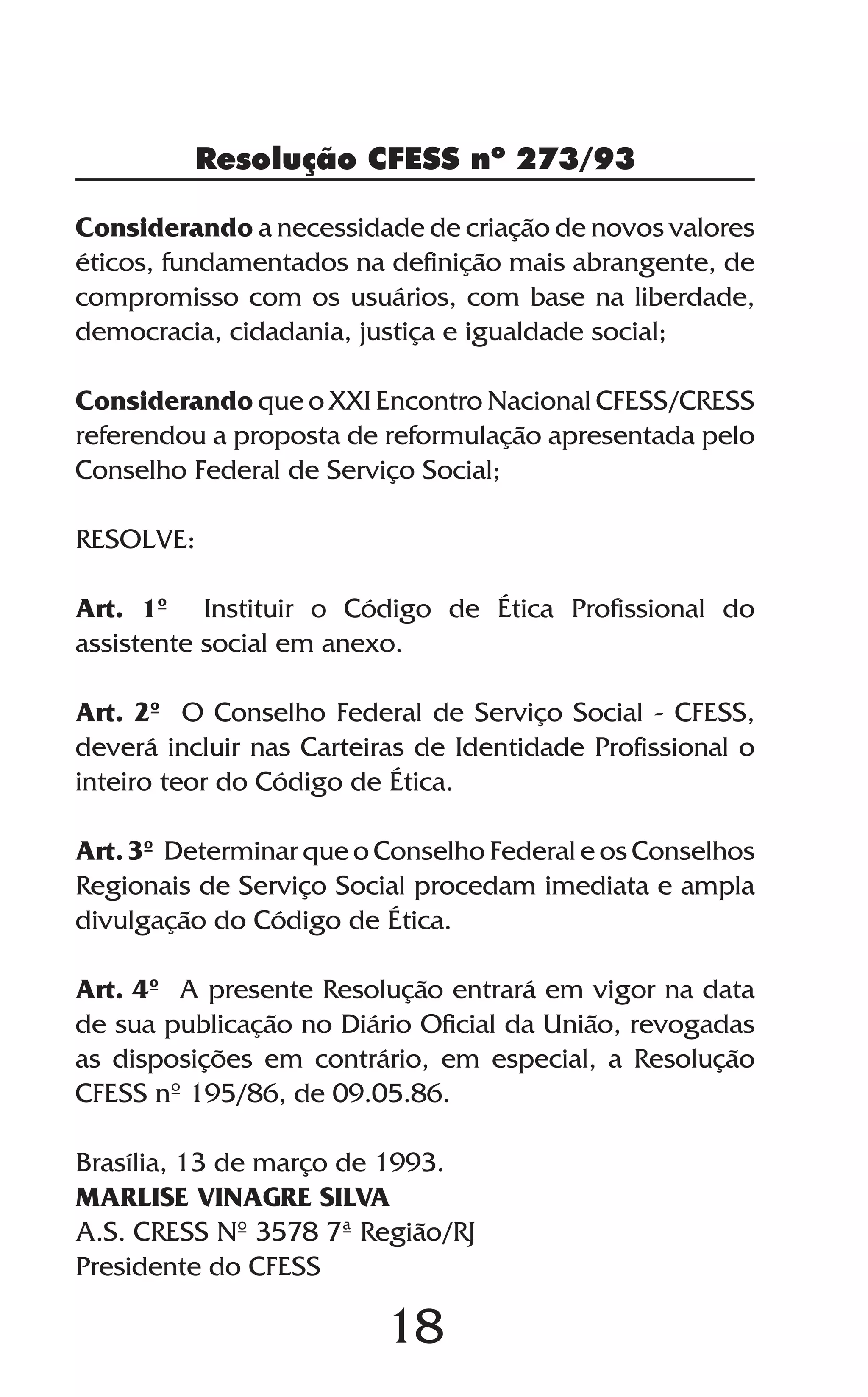 18
Considerando a necessidade de criação de novos valores
éticos, fundamentados na definição mais abrangente, de
compromisso com os usuários, com base na liberdade,
democracia, cidadania, justiça e igualdade social;
Considerando que o XXI Encontro Nacional CFESS/CRESS
referendou a proposta de reformulação apresentada pelo
Conselho Federal de Serviço Social;
RESOLVE:
Art. 1º Instituir o Código de Ética Profissional do
assistente social em anexo.
Art. 2º O Conselho Federal de Serviço Social - CFESS,
deverá incluir nas Carteiras de Identidade Profissional o
inteiro teor do Código de Ética.
Art. 3º Determinar que o Conselho Federal e os Conselhos
Regionais de Serviço Social procedam imediata e ampla
divulgação do Código de Ética.
Art. 4º A presente Resolução entrará em vigor na data
de sua publicação no Diário Oficial da União, revogadas
as disposições em contrário, em especial, a Resolução
CFESS nº 195/86, de 09.05.86.
Brasília, 13 de março de 1993.
MARLISE VINAGRE SILVA
A.S. CRESS Nº 3578 7ª Região/RJ
Presidente do CFESS
Resolução CFESS nº 273/93
 