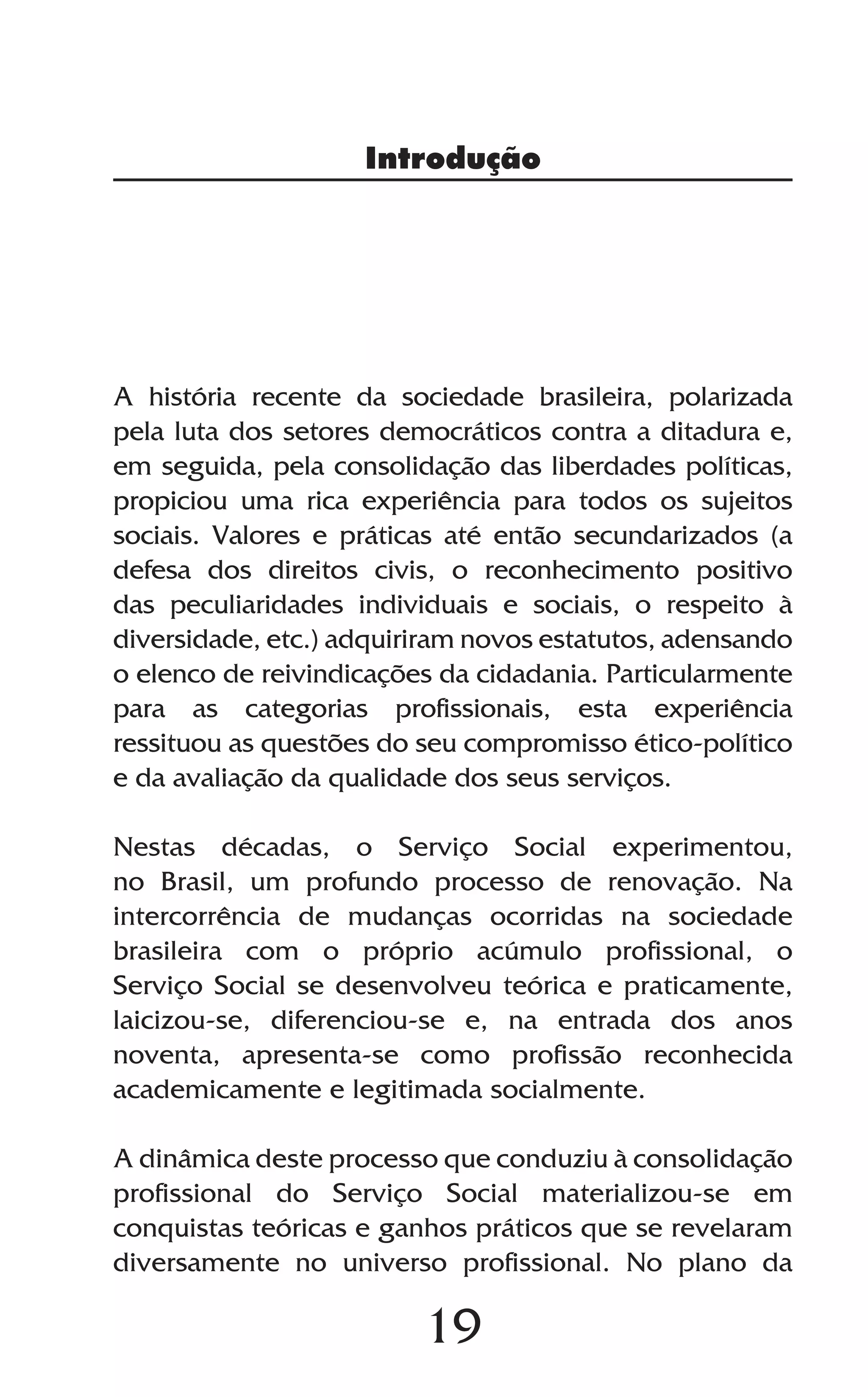 19
A história recente da sociedade brasileira, polarizada
pela luta dos setores democráticos contra a ditadura e,
em seguida, pela consolidação das liberdades políticas,
propiciou uma rica experiência para todos os sujeitos
sociais. Valores e práticas até então secundarizados (a
defesa dos direitos civis, o reconhecimento positivo
das peculiaridades individuais e sociais, o respeito à
diversidade, etc.) adquiriram novos estatutos, adensando
o elenco de reivindicações da cidadania. Particularmente
para as categorias profissionais, esta experiência
ressituou as questões do seu compromisso ético-político
e da avaliação da qualidade dos seus serviços.
Nestas décadas, o Serviço Social experimentou,
no Brasil, um profundo processo de renovação. Na
intercorrência de mudanças ocorridas na sociedade
brasileira com o próprio acúmulo profissional, o
Serviço Social se desenvolveu teórica e praticamente,
laicizou-se, diferenciou-se e, na entrada dos anos
noventa, apresenta-se como profissão reconhecida
academicamente e legitimada socialmente.
A dinâmica deste processo que conduziu à consolidação
profissional do Serviço Social materializou-se em
conquistas teóricas e ganhos práticos que se revelaram
diversamente no universo profissional. No plano da
Introdução
 