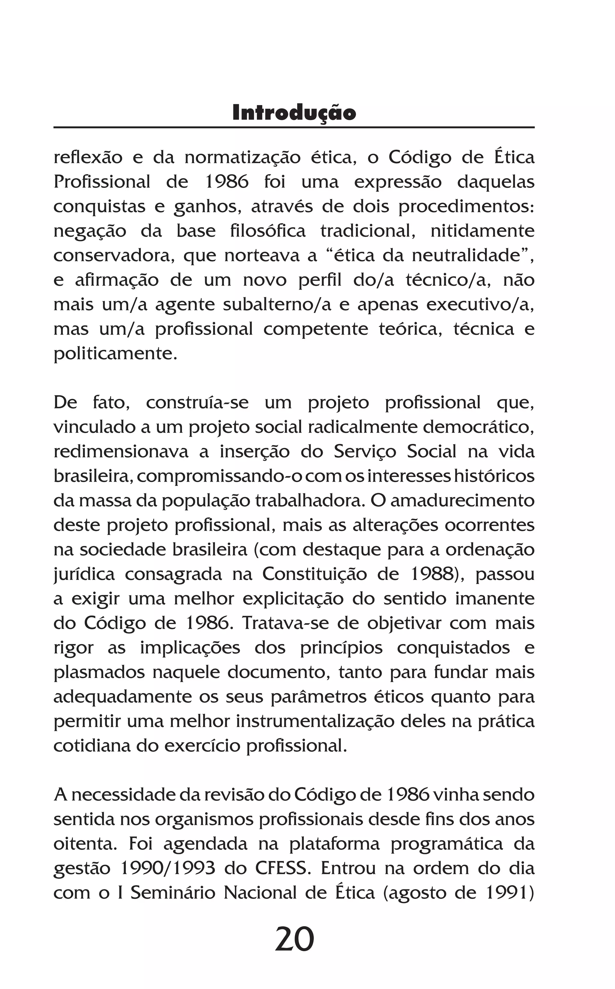 20
reflexão e da normatização ética, o Código de Ética
Profissional de 1986 foi uma expressão daquelas
conquistas e ganhos, através de dois procedimentos:
negação da base filosófica tradicional, nitidamente
conservadora, que norteava a “ética da neutralidade”,
e afirmação de um novo perfil do/a técnico/a, não
mais um/a agente subalterno/a e apenas executivo/a,
mas um/a profissional competente teórica, técnica e
politicamente.
De fato, construía-se um projeto profissional que,
vinculado a um projeto social radicalmente democrático,
redimensionava a inserção do Serviço Social na vida
brasileira,compromissando-ocomosinteresseshistóricos
da massa da população trabalhadora. O amadurecimento
deste projeto profissional, mais as alterações ocorrentes
na sociedade brasileira (com destaque para a ordenação
jurídica consagrada na Constituição de 1988), passou
a exigir uma melhor explicitação do sentido imanente
do Código de 1986. Tratava-se de objetivar com mais
rigor as implicações dos princípios conquistados e
plasmados naquele documento, tanto para fundar mais
adequadamente os seus parâmetros éticos quanto para
permitir uma melhor instrumentalização deles na prática
cotidiana do exercício profissional.
A necessidade da revisão do Código de 1986 vinha sendo
sentida nos organismos profissionais desde fins dos anos
oitenta. Foi agendada na plataforma programática da
gestão 1990/1993 do CFESS. Entrou na ordem do dia
com o I Seminário Nacional de Ética (agosto de 1991)
Introdução
 