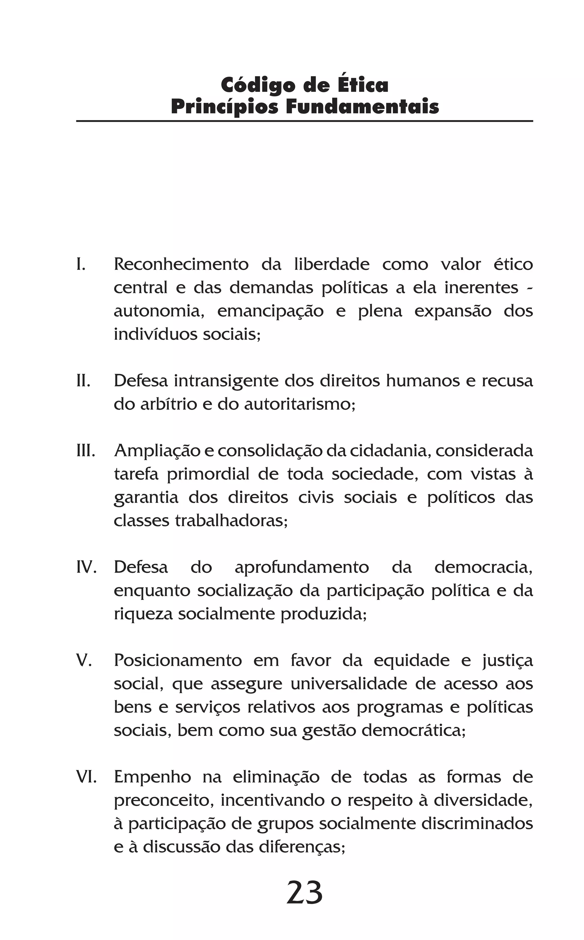 23
I.	 Reconhecimento da liberdade como valor ético
central e das demandas políticas a ela inerentes -
autonomia, emancipação e plena expansão dos
indivíduos sociais;
II.	 Defesa intransigente dos direitos humanos e recusa
do arbítrio e do autoritarismo;
III.	 Ampliação e consolidação da cidadania, considerada
tarefa primordial de toda sociedade, com vistas à
garantia dos direitos civis sociais e políticos das
classes trabalhadoras;
IV.	Defesa do aprofundamento da democracia,
enquanto socialização da participação política e da
riqueza socialmente produzida;
V.	 Posicionamento em favor da equidade e justiça
social, que assegure universalidade de acesso aos
bens e serviços relativos aos programas e políticas
sociais, bem como sua gestão democrática;
VI.	 Empenho na eliminação de todas as formas de
preconceito, incentivando o respeito à diversidade,
à participação de grupos socialmente discriminados
e à discussão das diferenças;
Código de Ética
Princípios Fundamentais
 