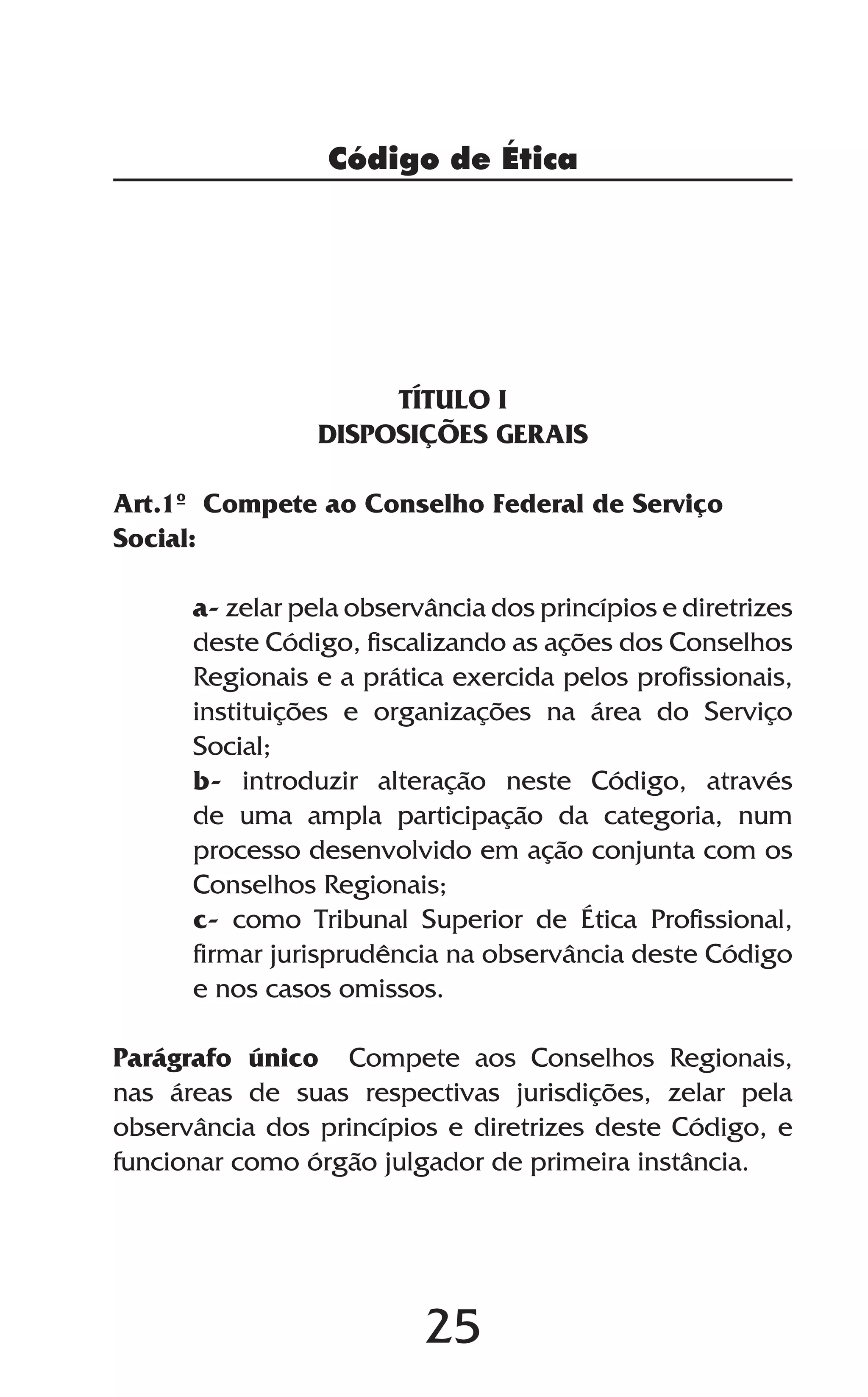 25
TÍTULO I
DISPOSIÇÕES GERAIS
Art.1º Compete ao Conselho Federal de Serviço
Social:
a- zelar pela observância dos princípios e diretrizes
deste Código, fiscalizando as ações dos Conselhos
Regionais e a prática exercida pelos profissionais,
instituições e organizações na área do Serviço
Social;
b- introduzir alteração neste Código, através
de uma ampla participação da categoria, num
processo desenvolvido em ação conjunta com os
Conselhos Regionais;
c- como Tribunal Superior de Ética Profissional,
firmar jurisprudência na observância deste Código
e nos casos omissos.
Parágrafo único Compete aos Conselhos Regionais,
nas áreas de suas respectivas jurisdições, zelar pela
observância dos princípios e diretrizes deste Código, e
funcionar como órgão julgador de primeira instância.
Código de Ética
 
