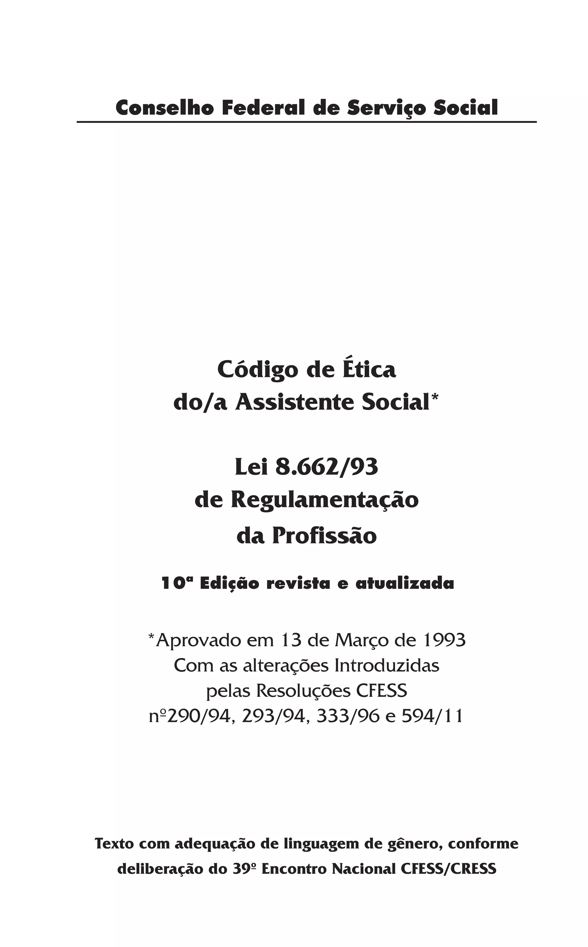 3
Conselho Federal de Serviço Social
Código de Ética
do/a Assistente Social*
Lei 8.662/93
de Regulamentação
da Profissão
*Aprovado em 13 de Março de 1993
Com as alterações Introduzidas
pelas Resoluções CFESS
nº290/94, 293/94, 333/96 e 594/11
Texto com adequação de linguagem de gênero, conforme
deliberação do 39º Encontro Nacional CFESS/CRESS
10ª Edição revista e atualizada
 