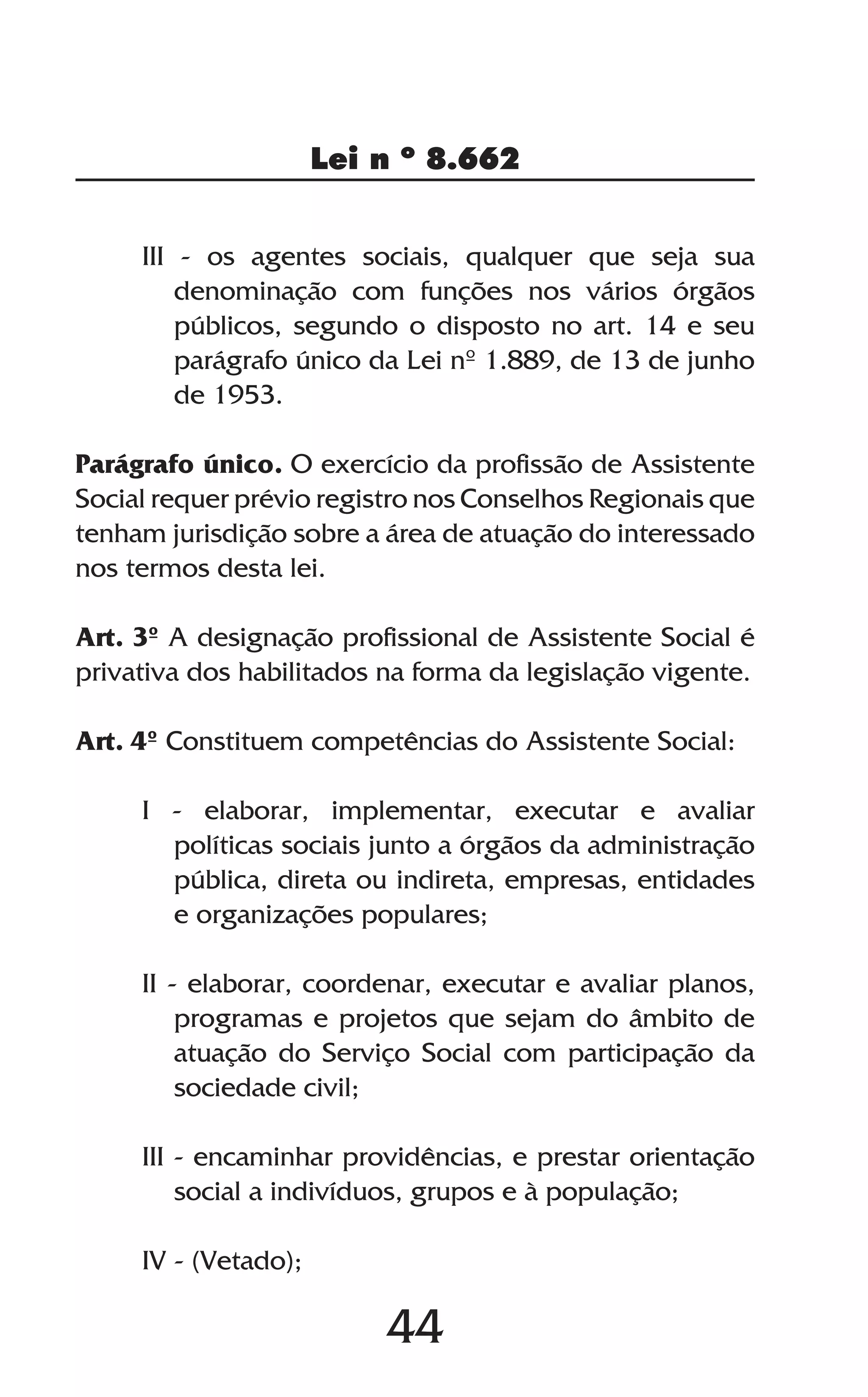44
Lei n º 8.662
III - os agentes sociais, qualquer que seja sua
denominação com funções nos vários órgãos
públicos, segundo o disposto no art. 14 e seu
parágrafo único da Lei nº 1.889, de 13 de junho
de 1953.
Parágrafo único. O exercício da profissão de Assistente
Social requer prévio registro nos Conselhos Regionais que
tenham jurisdição sobre a área de atuação do interessado
nos termos desta lei.
Art. 3º A designação profissional de Assistente Social é
privativa dos habilitados na forma da legislação vigente.
Art. 4º Constituem competências do Assistente Social:
I - elaborar, implementar, executar e avaliar
políticas sociais junto a órgãos da administração
pública, direta ou indireta, empresas, entidades
e organizações populares;
II - elaborar, coordenar, executar e avaliar planos,
programas e projetos que sejam do âmbito de
atuação do Serviço Social com participação da
sociedade civil;
III - encaminhar providências, e prestar orientação
social a indivíduos, grupos e à população;
IV - (Vetado);
 