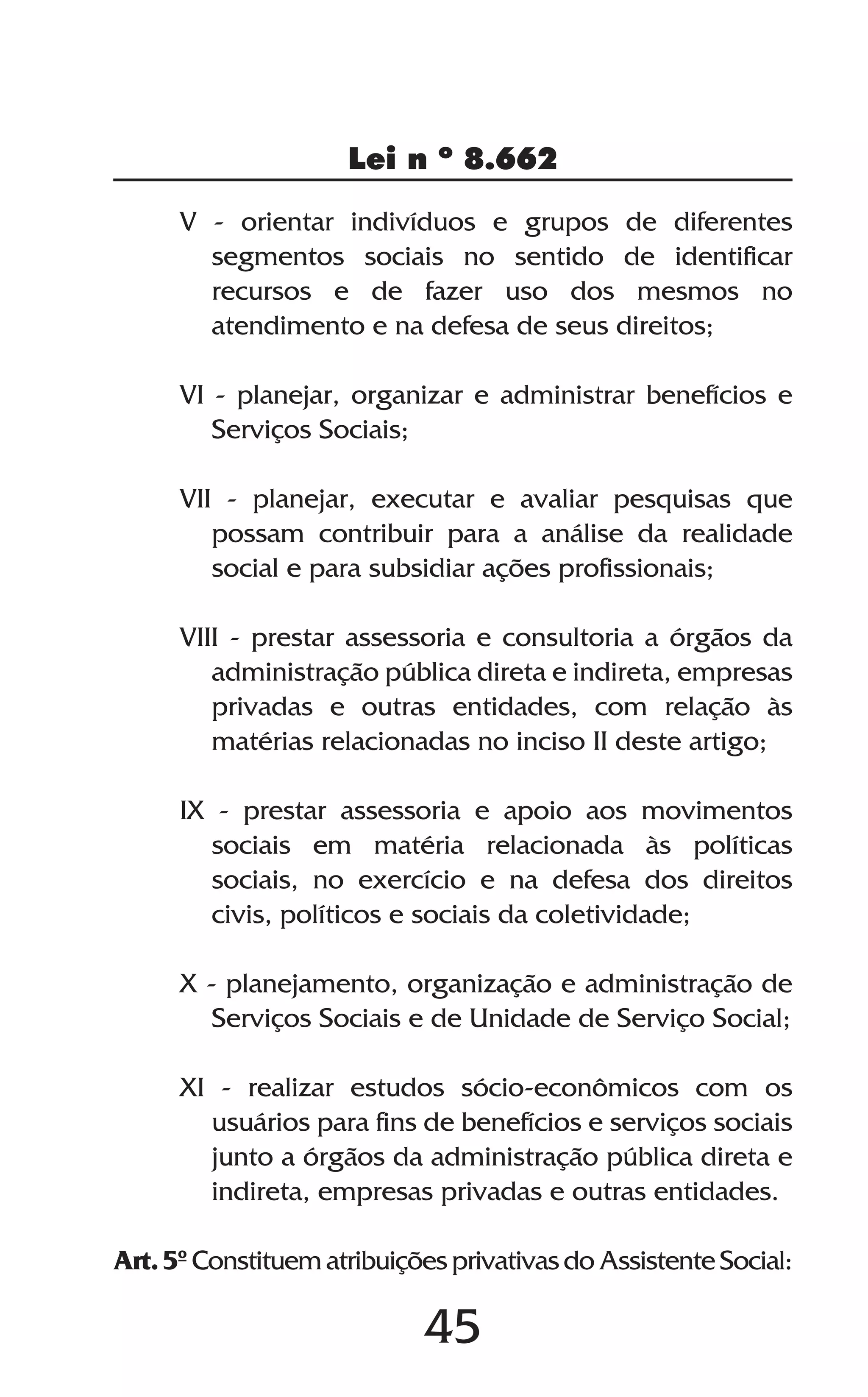 45
Lei n º 8.662
V - orientar indivíduos e grupos de diferentes
segmentos sociais no sentido de identificar
recursos e de fazer uso dos mesmos no
atendimento e na defesa de seus direitos;
VI - planejar, organizar e administrar benefícios e
Serviços Sociais;
VII - planejar, executar e avaliar pesquisas que
possam contribuir para a análise da realidade
social e para subsidiar ações profissionais;
VIII - prestar assessoria e consultoria a órgãos da
administração pública direta e indireta, empresas
privadas e outras entidades, com relação às
matérias relacionadas no inciso II deste artigo;
IX - prestar assessoria e apoio aos movimentos
sociais em matéria relacionada às políticas
sociais, no exercício e na defesa dos direitos
civis, políticos e sociais da coletividade;
X - planejamento, organização e administração de
Serviços Sociais e de Unidade de Serviço Social;
XI - realizar estudos sócio-econômicos com os
usuários para fins de benefícios e serviços sociais
junto a órgãos da administração pública direta e
indireta, empresas privadas e outras entidades.
Art. 5º Constituem atribuições privativas do Assistente Social:
 