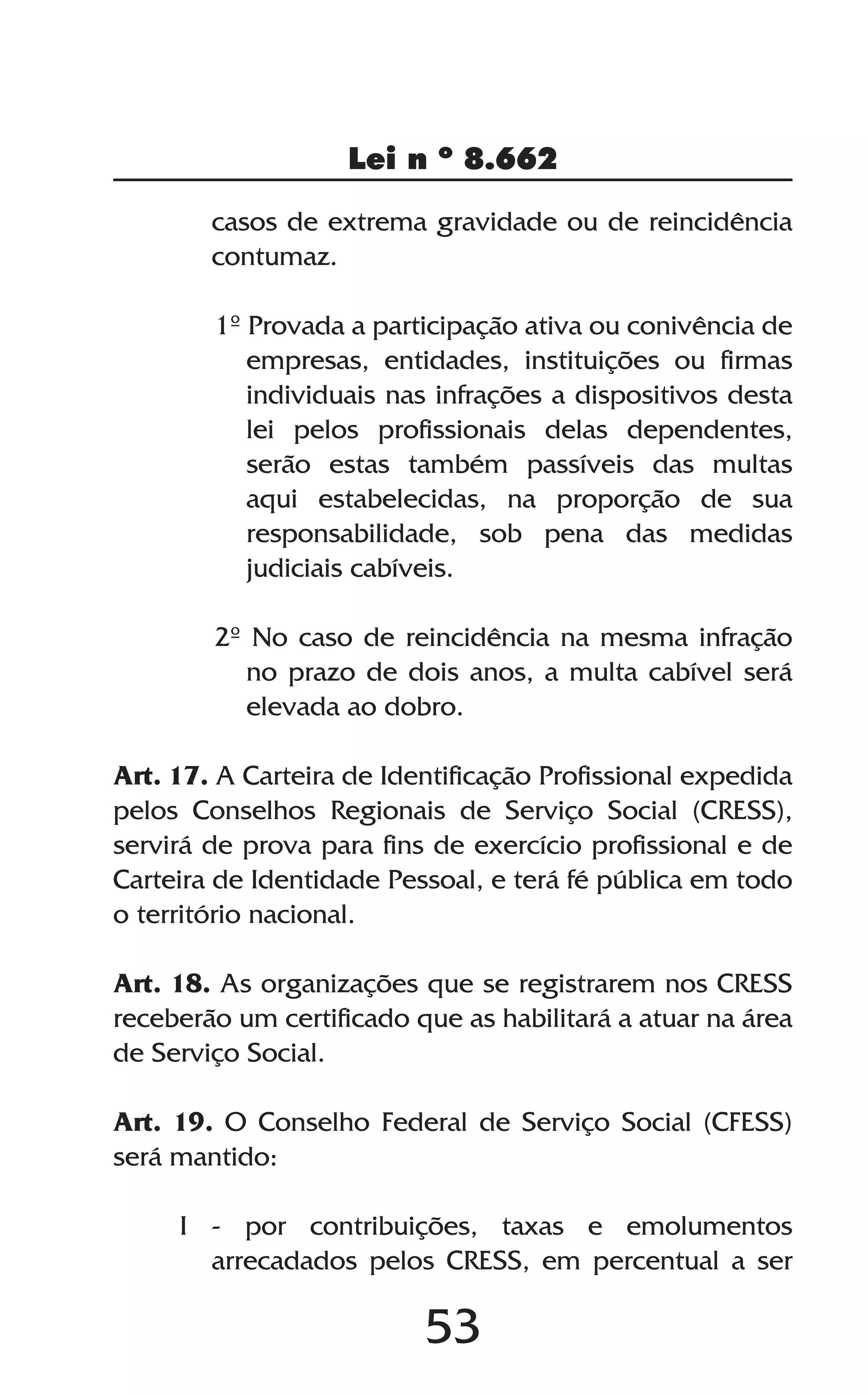 53
Lei n º 8.662
casos de extrema gravidade ou de reincidência
contumaz.
1º Provada a participação ativa ou conivência de
empresas, entidades, instituições ou firmas
individuais nas infrações a dispositivos desta
lei pelos profissionais delas dependentes,
serão estas também passíveis das multas
aqui estabelecidas, na proporção de sua
responsabilidade, sob pena das medidas
judiciais cabíveis.
2º No caso de reincidência na mesma infração
no prazo de dois anos, a multa cabível será
elevada ao dobro.
Art. 17. A Carteira de Identificação Profissional expedida
pelos Conselhos Regionais de Serviço Social (CRESS),
servirá de prova para fins de exercício profissional e de
Carteira de Identidade Pessoal, e terá fé pública em todo
o território nacional.
Art. 18. As organizações que se registrarem nos CRESS
receberão um certificado que as habilitará a atuar na área
de Serviço Social.
Art. 19. O Conselho Federal de Serviço Social (CFESS)
será mantido:
I - por contribuições, taxas e emolumentos
arrecadados pelos CRESS, em percentual a ser
 
