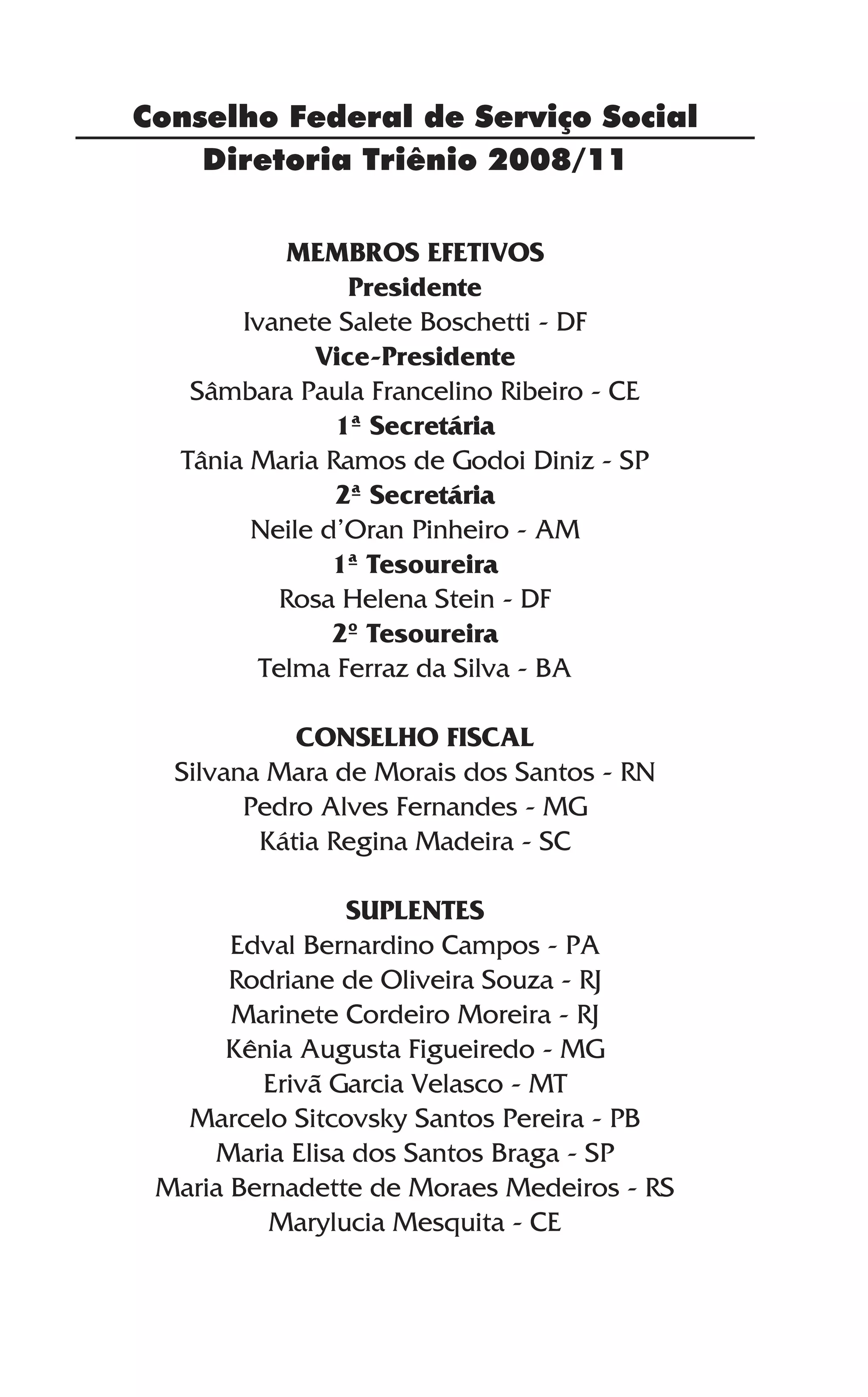 Diretoria Triênio 2008/11
MEMBROS EFETIVOS
Presidente
Ivanete Salete Boschetti - DF
Vice-Presidente
Sâmbara Paula Francelino Ribeiro - CE
1ª Secretária
Tânia Maria Ramos de Godoi Diniz - SP
2ª Secretária
Neile d’Oran Pinheiro - AM
1ª Tesoureira
Rosa Helena Stein - DF
2º Tesoureira
Telma Ferraz da Silva - BA
CONSELHO FISCAL
Silvana Mara de Morais dos Santos - RN
Pedro Alves Fernandes - MG
Kátia Regina Madeira - SC
SUPLENTES
Edval Bernardino Campos - PA
Rodriane de Oliveira Souza - RJ
Marinete Cordeiro Moreira - RJ
Kênia Augusta Figueiredo - MG
Erivã Garcia Velasco - MT
Marcelo Sitcovsky Santos Pereira - PB
Maria Elisa dos Santos Braga - SP
Maria Bernadette de Moraes Medeiros - RS
Marylucia Mesquita - CE
Conselho Federal de Serviço Social
 