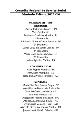 Conselho Federal de Serviço Social
    Diretoria Triênio 2011/14

           MEMBROS EFETIVOS
                Presidente
      Sâmya Rodrigues Ramos - RN
              Vice-Presidente
      Marinete Cordeiro Moreira - RJ
               1ª Secrectária
   Raimunda Nonata Carlos Ferreira - DF
               2ª Secretária
    Esther Luíza de Souza Lemos - PR
               1ª Tesoureira
      Maria Lucia Lopes da Silva - DF
               2ª Tesoureira
        Juliana Iglesias Melim - ES

           Conselho Fiscal
        Kátia Regina Madeira - SC
         Marylucia Mesquita - CE
     Rosa Lúcia Prédes Trindade - AL

                Suplentes
     Maria Elisa Dos Santos Braga - SP
    Heleni Duarte Dantas de Ávila - BA
       Maurílio Castro de Matos - RJ
           Marlene Merisse - SP
    Alessandra Ribeiro de Souza - MG
     Alcinélia Moreira De Sousa - AC
     Erivã Garcia Velasco (Tuca) - MT
   Marcelo Sitcovsky Santos Pereira - PB
     Janaine Voltolini de Oliveira - RR
 