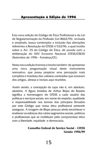 Apresentação à Edição de 1996




Esta nova edição do Código de Ética Profissional e da Lei
de Regulamentação da Profissão (Lei 8662/93), revisada
e ampliada, busca contemplar a inclusão das alterações
referentes à Resolução do CFESS nº333/96, a qual incidiu
sobre o Art. 25 do Código de Ética, de acordo com a
deliberação do XXV Encontro Nacional CFESS/CRESS
(Setembro de 1996 - Fortaleza/CE).

Nesta nova edição tivemos o intuito também de apresentar
uma nova programação visual deste instrumento
normativo, que possa propiciar uma percepção mais
completa e imediata dos valiosos conteúdos que emanam
dos artigos, alíneas e incisos aqui reunidos.

Assim sendo, a concepção da capa não é, em absoluto,
aleatória. A figura lendária de Arthur Bispo do Rosário
significa a homenagem do CFESS a cada usuário das
políticas e serviços sociais, em nome do respeito, qualidade
e responsabilidade nos termos dos princípios firmados
por este Código que nossa ética profissional pretende
assegurar. A imagem de Bispo procura ainda reconhecer e
enaltecer os esforços dos vários segmentos sociais, políticos
e profissionais que se mobilizam pelo compromisso ético
com a liberdade, equidade e democracia.

             Conselho Federal de Serviço Social - CFESS
                                       Gestão 1996/99


                           15
 
