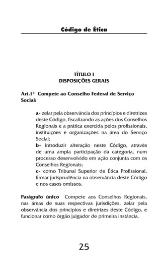Código de Ética




                      TÍTULO I
                 DISPOSIÇÕES GERAIS

Art.1º Compete ao Conselho Federal de Serviço
Social:

      a- zelar pela observância dos princípios e diretrizes
      deste Código, fiscalizando as ações dos Conselhos
      Regionais e a prática exercida pelos profissionais,
      instituições e organizações na área do Serviço
      Social;
      b- introduzir alteração neste Código, através
      de uma ampla participação da categoria, num
      processo desenvolvido em ação conjunta com os
      Conselhos Regionais;
      c- como Tribunal Superior de Ética Profissional,
      firmar jurisprudência na observância deste Código
      e nos casos omissos.

Parágrafo único Compete aos Conselhos Regionais,
nas áreas de suas respectivas jurisdições, zelar pela
observância dos princípios e diretrizes deste Código, e
funcionar como órgão julgador de primeira instância.




                          25
 