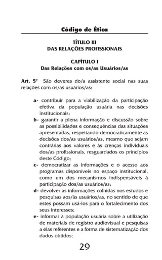 Código de Ética

                   TÍTULO III
          DAS RELAÇÕES PROFISSIONAIS

                  CAPÍTULO I
       Das Relações com os/as Usuários/as

Art. 5º São deveres do/a assistente social nas suas
relações com os/as usuários/as:

    a- contribuir para a viabilização da participação
      efetiva da população usuária nas decisões
      institucionais;
    b- garantir a plena informação e discussão sobre
      as possibilidades e consequências das situações
      apresentadas, respeitando democraticamente as
      decisões dos/as usuários/as, mesmo que sejam
      contrárias aos valores e às crenças individuais
      dos/as profissionais, resguardados os princípios
      deste Código;
    c- democratizar as informações e o acesso aos
      programas disponíveis no espaço institucional,
      como um dos mecanismos indispensáveis à
      participação dos/as usuários/as;
    d- devolver as informações colhidas nos estudos e
      pesquisas aos/às usuários/as, no sentido de que
      estes possam usá-los para o fortalecimento dos
      seus interesses;
    e- informar à população usuária sobre a utilização
      de materiais de registro audiovisual e pesquisas
      a elas referentes e a forma de sistematização dos
      dados obtidos;

                        29
 