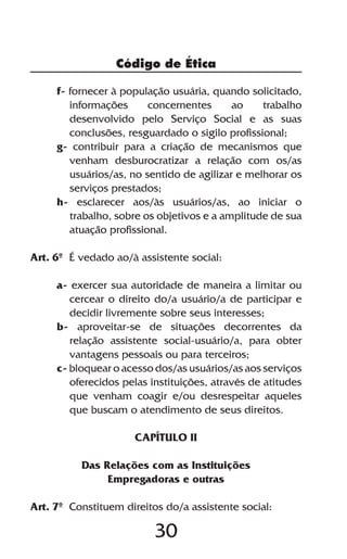 Código de Ética

     f- fornecer à população usuária, quando solicitado,
        informações      concernentes      ao    trabalho
        desenvolvido pelo Serviço Social e as suas
        conclusões, resguardado o sigilo profissional;
     g- contribuir para a criação de mecanismos que
        venham desburocratizar a relação com os/as
        usuários/as, no sentido de agilizar e melhorar os
        serviços prestados;
     h- esclarecer aos/às usuários/as, ao iniciar o
        trabalho, sobre os objetivos e a amplitude de sua
        atuação profissional.

Art. 6º É vedado ao/à assistente social:

     a- exercer sua autoridade de maneira a limitar ou
        cercear o direito do/a usuário/a de participar e
        decidir livremente sobre seus interesses;
     b- aproveitar-se de situações decorrentes da
        relação assistente social-usuário/a, para obter
        vantagens pessoais ou para terceiros;
     c- bloquear o acesso dos/as usuários/as aos serviços
        oferecidos pelas instituições, através de atitudes
        que venham coagir e/ou desrespeitar aqueles
        que buscam o atendimento de seus direitos.

                      CAPÍTULO II

          Das Relações com as Instituições
               Empregadoras e outras

Art. 7º Constituem direitos do/a assistente social:

                          30
 