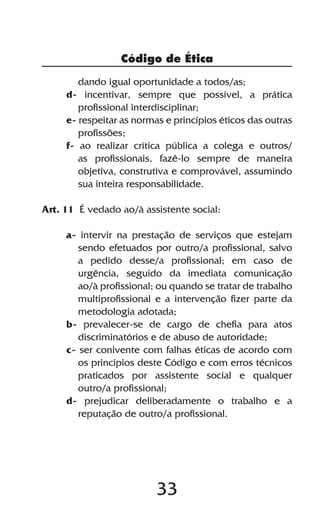 Código de Ética

        dando igual oportunidade a todos/as;
     d- incentivar, sempre que possível, a prática
        profissional interdisciplinar;
     e- respeitar as normas e princípios éticos das outras
        profissões;
     f- ao realizar crítica pública a colega e outros/
        as profissionais, fazê-lo sempre de maneira
        objetiva, construtiva e comprovável, assumindo
        sua inteira responsabilidade.

Art. 11 É vedado ao/à assistente social:

     a- intervir na prestação de serviços que estejam
        sendo efetuados por outro/a profissional, salvo
        a pedido desse/a profissional; em caso de
        urgência, seguido da imediata comunicação
        ao/à profissional; ou quando se tratar de trabalho
        multiprofissional e a intervenção fizer parte da
        metodologia adotada;
     b- prevalecer-se de cargo de chefia para atos
        discriminatórios e de abuso de autoridade;
     c- ser conivente com falhas éticas de acordo com
        os princípios deste Código e com erros técnicos
        praticados por assistente social e qualquer
        outro/a profissional;
     d- prejudicar deliberadamente o trabalho e a
        reputação de outro/a profissional.




                          33
 