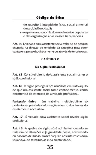 Código de Ética

        de respeito à integridade física, social e mental
        do/a cidadão/cidadã;
     c- respeitar a autonomia dos movimentos populares
        e das organizações das classes trabalhadoras.

Art. 14 É vedado ao/à assistente social valer-se de posição
ocupada na direção de entidade da categoria para obter
vantagens pessoais, diretamente ou através de terceiros/as.

                      CAPÍTULO V

                 Do Sigilo Profissional

Art. 15 Constitui direito do/a assistente social manter o
sigilo profissional.

Art. 16 O sigilo protegerá o/a usuário/a em tudo aquilo
de que o/a assistente social tome conhecimento, como
decorrência do exercício da atividade profissional.

Parágrafo único      Em trabalho multidisciplinar só
poderão ser prestadas informações dentro dos limites do
estritamente necessário.

Art. 17 É vedado ao/à assistente social revelar sigilo
profissional.

Art. 18 A quebra do sigilo só é admissível quando se
tratarem de situações cuja gravidade possa, envolvendo
ou não fato delituoso, trazer prejuízo aos interesses do/a
usuário/a, de terceiros/as e da coletividade.

                           35
 