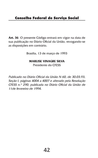 Conselho Federal de Serviço Social




Art. 36 O presente Código entrará em vigor na data de
sua publicação no Diário Oficial da União, revogando-se
as disposições em contrário.

            Brasília, 13 de março de 1993

              MARLISE VINAGRE SILVA
               Presidente do CFESS


Publicado no Diário Oficial da União N 60, de 30.03.93,
Seção I, páginas 4004 a 4007 e alterado pela Resolução
CFESS n.º 290, publicada no Diário Oficial da União de
11de fevereiro de 1994.




                         42
 