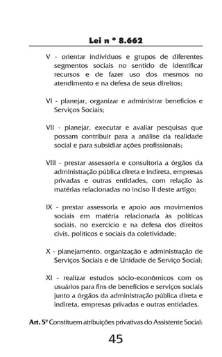 Lei n º 8.662

      V - orientar indivíduos e grupos de diferentes
        segmentos sociais no sentido de identificar
        recursos e de fazer uso dos mesmos no
        atendimento e na defesa de seus direitos;

      VI - planejar, organizar e administrar benefícios e
         Serviços Sociais;

      VII - planejar, executar e avaliar pesquisas que
         possam contribuir para a análise da realidade
         social e para subsidiar ações profissionais;

      VIII - prestar assessoria e consultoria a órgãos da
         administração pública direta e indireta, empresas
         privadas e outras entidades, com relação às
         matérias relacionadas no inciso II deste artigo;

      IX - prestar assessoria e apoio aos movimentos
         sociais em matéria relacionada às políticas
         sociais, no exercício e na defesa dos direitos
         civis, políticos e sociais da coletividade;

      X - planejamento, organização e administração de
         Serviços Sociais e de Unidade de Serviço Social;

      XI - realizar estudos sócio-econômicos com os
        usuários para fins de benefícios e serviços sociais
        junto a órgãos da administração pública direta e
        indireta, empresas privadas e outras entidades.

Art. 5º Constituem atribuições privativas do Assistente Social:

                            45
 