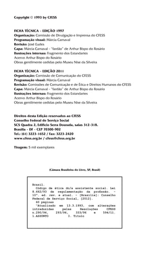 Copyright © 1993 by CFESS


FICHA TÉCNICA - EDIÇÃO 1997
Organização: Comissão de Divulgação e Imprensa do CFESS
Programação visual: Márcia Carnaval
Revisão: José Eudes
Capa: Márcia Carnaval - “fardão” de Arthur Bispo do Rosário
Ilustrações internas: Fragmento dos Estandartes
Acervo Arthur Bispo do Rosário
Obras gentilmente cedidas pelo Museu Nise da Silveira

FICHA TÉCNICA - EDIÇÃO 2011
Organização: Comissão de Comunicação do CFESS
Programação visual: Márcia Carnaval
Revisão: Comissões de Comunicação e de Ética e Direitos Humanos do CFESS
Capa: Márcia Carnaval - “fardão” de Arthur Bispo do Rosário
Ilustrações internas: Fragmento dos Estandartes
Acervo Arthur Bispo do Rosário
Obras gentilmente cedidas pelo Museu Nise da Silveira


Direitos desta Edição reservados ao CFESS
Conselho Federal de Serviço Social
SCS Quadra 2, Edifício Serra Dourada, salas 312-318.
Brasília - DF - CEP 70300-902
Tel.: (61) 3223-1652 / Fax: 3223-2420
www.cfess.org.br / cfess@cfess.org.br

Tiragem: 5 mil exemplares




                      (Câmara Brasileira do Livro, SP, Brasil)



           Brasil.
             Código de ética do/a assistente social. Lei
           8.662/93 de regulamentação da profissão. -
           10ª. ed. rev. e atual. - [Brasília]: Conselho
           Federal de Serviço Social, [2012].
             60 páginas
             “Atualizado em 13.3.1993, com alterações
           intraduzidas     pelas     Resoluções   CFESS
           n.290/94,    293/94,    333/96     e  594/11.
           1.ASSUNTO		         I. Título
 