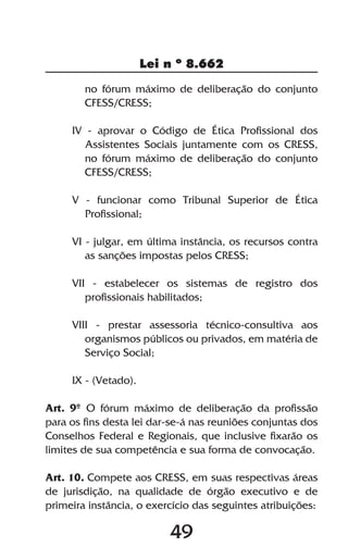 Lei n º 8.662

        no fórum máximo de deliberação do conjunto
        CFESS/CRESS;

     IV - aprovar o Código de Ética Profissional dos
        Assistentes Sociais juntamente com os CRESS,
        no fórum máximo de deliberação do conjunto
        CFESS/CRESS;

     V - funcionar como Tribunal Superior de Ética
       Profissional;

     VI - julgar, em última instância, os recursos contra
        as sanções impostas pelos CRESS;

     VII - estabelecer os sistemas de registro dos
        profissionais habilitados;

     VIII - prestar assessoria técnico-consultiva aos
        organismos públicos ou privados, em matéria de
        Serviço Social;

     IX - (Vetado).

Art. 9º O fórum máximo de deliberação da profissão
para os fins desta lei dar-se-á nas reuniões conjuntas dos
Conselhos Federal e Regionais, que inclusive fixarão os
limites de sua competência e sua forma de convocação.

Art. 10. Compete aos CRESS, em suas respectivas áreas
de jurisdição, na qualidade de órgão executivo e de
primeira instância, o exercício das seguintes atribuições:

                          49
 