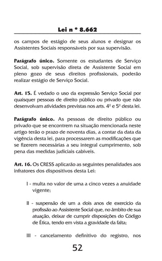 Lei n º 8.662

os campos de estágio de seus alunos e designar os
Assistentes Sociais responsáveis por sua supervisão.

Parágrafo único. Somente os estudantes de Serviço
Social, sob supervisão direta de Assistente Social em
pleno gozo de seus direitos profissionais, poderão
realizar estágio de Serviço Social.

Art. 15. É vedado o uso da expressão Serviço Social por
quaisquer pessoas de direito público ou privado que não
desenvolvam atividades previstas nos arts. 4º e 5º desta lei.

Parágrafo único. As pessoas de direito público ou
privado que se encontrem na situação mencionada neste
artigo terão o prazo de noventa dias, a contar da data da
vigência desta lei, para processarem as modificações que
se fizerem necessárias a seu integral cumprimento, sob
pena das medidas judiciais cabíveis.

Art. 16. Os CRESS aplicarão as seguintes penalidades aos
infratores dos dispositivos desta Lei:

     I - multa no valor de uma a cinco vezes a anuidade
         vigente;

     II - suspensão de um a dois anos de exercício da
         profissão ao Assistente Social que, no âmbito de sua
         atuação, deixar de cumprir disposições do Código
         de Ética, tendo em vista a gravidade da falta;

     III - cancelamento definitivo do registro, nos

                           52
 