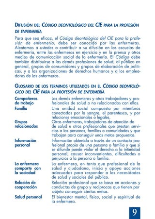 9
DIFUSIÓN DEL CÓDIGO DEONTOLÓGICO DEL CIE PARA LA PROFESIÓN
DE ENFERMERÍA
Para que sea eficaz, el Código deontológico del CIE para la profe-
sión de enfermería, debe ser conocido por las enfermeras.
Alentamos a ustedes a contribuir a su difusión en las escuelas de
enfermería, entre las enfermeras en ejercicio y en la prensa y otros
medios de comunicación social de la enfermería. El Código debe
también distribuirse a las demás profesiones de salud, al público en
general, grupos de consumidores y grupos de elaboración de políti-
cas, y a las organizaciones de derechos humanos y a los emplea-
dores de las enfermeras.
GLOSARIO DE LOS TERMINOS UTILIZADOS EN EL CÓDIGO DEONTOLÓ-
GICO DEL CIE PARA LA PROFESIÓN DE ENFERMERÍA
Compañeros Las demás enfermeras y otros trabajadores y pro-
de trabajo fesionales de salud o no relacionados con ellas.
Familia Una unidad social compuesta por miembros
conectados por la sangre, el parentesco, y por
relaciones emocionales o legales.
Grupos Otras enfermeras, trabajadores de atención de
relacionados de salud u otros profesionales que prestan servi-
cios a las personas, familias o comunidades y que
trabajan para conseguir unas metas propuestas.
Información Información obtenida a través de un contacto pro-
personal fesional propio de una persona o familia y que si
se difunde puede violar el derecho a la intimidad
personal, causar inconvenientes, dificultades o
perjuicios a la persona o familia.
La enfermera La enfermera, en tanto que profesional de la
comparte con salud y ciudadana, inicia y apoya acciones
la sociedad adecuadas para responder a las necesidades
de salud y sociales del público.
Relación de Relación profesional que se basa en acciones y
cooperación conductas de grupo y recíprocas que tienen por
objeto conseguir ciertas metas.
Salud personal El bienestar mental, físico, social y espiritual de
la enfermera.
 