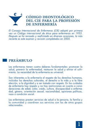 1
CÓDIGO DEONTOLÓGICO
DEL CIE PARA LA PROFESIÓN
DE ENFERMERÍA
El Consejo Internacional de Enfermeras (CIE) adoptó por primera
vez un Código internacional de ética para enfermeras en 1953.
Después se ha revisado y reafirmado en diversas ocasiones, la más
reciente es este examen y revisión completados en 2005.
PREÁMBULO
Las enfermeras tienen cuatro deberes fundamentales: promover la
salud, prevenir la enfermedad, restaurar la salud y aliviar el sufri-
miento. La necesidad de la enfermería es universal.
Son inherentes a la enfermería el respeto de los derechos humanos,
incluidos los derechos culturales, el derecho a la vida y a la libre
elección, a la dignidad y a ser tratado con respeto. En los cuidados
de enfermería hay respeto y no hay restricciones en cuanto a consi-
deraciones de edad, color, credo, cultura, discapacidad o enferme-
dad, género, orientación sexual, nacionalidad, opiniones políticas,
raza o condición social.
Las enfermeras prestan servicios de salud a la persona, la familia y
la comunidad y coordinan sus servicios con los de otros grupos
relacionados.
 