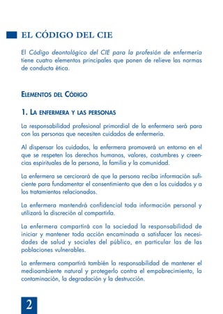 2
EL CÓDIGO DEL CIE
El Código deontológico del CIE para la profesión de enfermería
tiene cuatro elementos principales que ponen de relieve las normas
de conducta ética.
ELEMENTOS DEL CÓDIGO
1. LA ENFERMERA Y LAS PERSONAS
La responsabilidad profesional primordial de la enfermera será para
con las personas que necesiten cuidados de enfermería.
Al dispensar los cuidados, la enfermera promoverá un entorno en el
que se respeten los derechos humanos, valores, costumbres y creen-
cias espirituales de la persona, la familia y la comunidad.
La enfermera se cerciorará de que la persona reciba información sufi-
ciente para fundamentar el consentimiento que den a los cuidados y a
los tratamientos relacionados.
La enfermera mantendrá confidencial toda información personal y
utilizará la discreción al compartirla.
La enfermera compartirá con la sociedad la responsabilidad de
iniciar y mantener toda acción encaminada a satisfacer las necesi-
dades de salud y sociales del público, en particular las de las
poblaciones vulnerables.
La enfermera compartirá también la responsabilidad de mantener el
medioambiente natural y protegerlo contra el empobrecimiento, la
contaminación, la degradación y la destrucción.
 