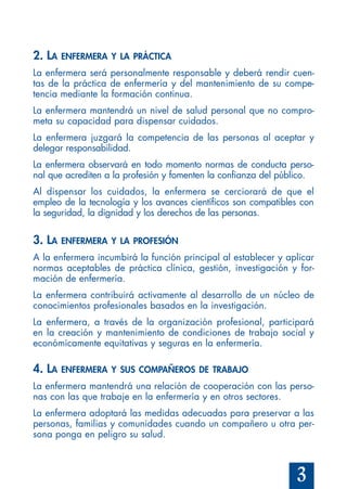 3
2. LA ENFERMERA Y LA PRÁCTICA
La enfermera será personalmente responsable y deberá rendir cuen-
tas de la práctica de enfermería y del mantenimiento de su compe-
tencia mediante la formación continua.
La enfermera mantendrá un nivel de salud personal que no compro-
meta su capacidad para dispensar cuidados.
La enfermera juzgará la competencia de las personas al aceptar y
delegar responsabilidad.
La enfermera observará en todo momento normas de conducta perso-
nal que acrediten a la profesión y fomenten la confianza del público.
Al dispensar los cuidados, la enfermera se cerciorará de que el
empleo de la tecnología y los avances científicos son compatibles con
la seguridad, la dignidad y los derechos de las personas.
3. LA ENFERMERA Y LA PROFESIÓN
A la enfermera incumbirá la función principal al establecer y aplicar
normas aceptables de práctica clínica, gestión, investigación y for-
mación de enfermería.
La enfermera contribuirá activamente al desarrollo de un núcleo de
conocimientos profesionales basados en la investigación.
La enfermera, a través de la organización profesional, participará
en la creación y mantenimiento de condiciones de trabajo social y
económicamente equitativas y seguras en la enfermería.
4. LA ENFERMERA Y SUS COMPAÑEROS DE TRABAJO
La enfermera mantendrá una relación de cooperación con las perso-
nas con las que trabaje en la enfermería y en otros sectores.
La enfermera adoptará las medidas adecuadas para preservar a las
personas, familias y comunidades cuando un compañero u otra per-
sona ponga en peligro su salud.
 