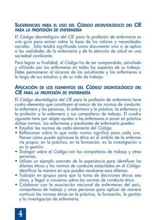 4
SUGERENCIAS PARA EL USO DEL CÓDIGO DEONTOLÓGICO DEL CIE
PARA LA PROFESIÓN DE ENFERMERÍA
El Código deontológico del CIE para la profesión de enfermería es
una guía para actuar sobre la base de los valores y necesidades
sociales. Sólo tendrá significado como documento vivo si se aplica
a las realidades de la enfermería y de la atención de salud en una
sociedad cambiante.
Para lograr su finalidad, el Código ha de ser comprendido, asimilado
y utilizado por las enfermeras en todos los aspectos de su trabajo.
Debe permanecer al alcance de los estudiantes y las enfermeras a
lo largo de sus estudios y de su vida de trabajo.
APLICACIÓN DE LOS ELEMENTOS DEL CÓDIGO DEONTOLÓGICO DEL
CIE PARA LA PROFESIÓN DE ENFERMERÍA
El Código deontológico del CIE para la profesión de enfermería tiene
cuatro elementos que constituyen el marco de las normas de conducta:
la enfermera y las personas, la enfermera y la práctica, la enfermera y
la profesión y la enfermera y sus compañeros de trabajo. El cuadro
siguiente tiene por objeto ayudar a las enfermeras a poner en práctica
dichas normas. Las enfermeras y estudiantes de enfermería pueden:
• Estudiar las normas de cada elemento del Código.
• Reflexionar sobre lo que cada norma significa para cada uno.
Pensar cómo puede aplicarse la ética en el ámbito de la enferme-
ría propio: en la práctica, en la formación, en la investigación o
en la gestión.
• Dialogar sobre el Código con los compañeros de trabajo y otras
personas.
• Utilizar un ejemplo concreto de la experiencia para identificar los
dilemas éticos y las normas de conducta estipuladas en el Código.
Identificar la manera en que pueden resolverse esos dilemas.
• Trabajar en grupos para que la toma de decisiones éticas sea
clara, y llegar a consenso sobre las normas de conducta ética.
• Colaborar con la asociación nacional de enfermeras del país,
compañeros de trabajo y otras personas para aplicar de manera
continua las normas éticas en la práctica, la formación, la gestión
y la investigación de enfermería.
 