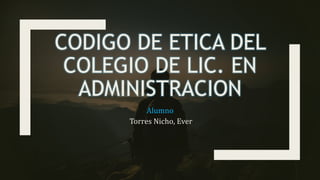 CODIGO DE ETICA DEL
COLEGIO DE LIC. EN
ADMINISTRACION
Alumno
Torres Nicho, Ever
 
