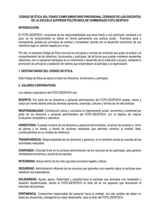 CODIGO DE ÉTICA DEL FONDO COMPLEMENTARIO PREVISIONAL CERRADO DE LOS DOCENTES DE LA ESCUELA SUPERIOR POLITÉCNICA DE CHIMBORAZO FCPC-DESPOCH 
INTRODUCCIÓN. 
El FCPC-DESPOCH, consciente de las responsabilidades que tiene frente a sus partícipes, sociedad y al país, se ha comprometido en liderar en forma permanente una política social - financiera seria y transparente, guiada por principios de rectitud y honestidad, acorde con el desarrollo económico de sus miembros bajo un estricto respeto por la ley. 
Por ello, el presente Código de Ética enuncia los principios y normas de conducta que guían la actitud y el comportamiento de los directivos, funcionarios y partícipes, de tal forma que puedan mantener excelentes relaciones, con un personal interesado en el crecimiento y desarrollo de la institución y el país, mediante la promoción de principios y exaltación de valores que engrandecen al partícipe y la organización. 
1. DESTINATARIOS DEL CÓDIGO DE ETICA. 
Este Código de Ética se aplica a todos los directivos, funcionarios y partícipes. 
2. VALORES CORPORATIVOS. 
Los valores corporativos del FCPC-DESPOCH son: 
RESPETO: Por parte de los directivos y personal administrativo del FCPC-DESPOCH acepta, valora y actúa con mente abierta ante las diversas opiniones, creencias, culturas y formas de ser del participe. 
RESPONSABILIDAD: Contribución activa y voluntaria al mejoramiento social, económico y ambiental por parte de los directivos y personal administrativo del FCPC-DESPOCH, con el objetivo de mejorar la situación competitiva y valorativa. 
HONESTIDAD: Cualidad humana de los directivos y personal administrativo, al actuar de acuerdo a cómo se piensa y se siente, a través de acciones realizadas que permitan construir la entidad ideal, constituyéndose en un modelo de referencia. 
TRANSPARENCIA: Responsabilidad de los directivos y gerencia, en la rendición social de cuentas de las actividades realizadas. 
CONFIANZA: Voluntad firme en la correcta administración de los recursos de los partícipes, para generar rentabilidad económica y social de los aportes. 
INTEGRIDAD: Actuar dentro de los más rigurosos principios legales y éticos. 
SEGURIDAD: Administración eficiente de los recursos que garantice una cesantía digna al partícipe para satisfacer sus expectativas. 
SOLIDARIDAD: Ayuda, apoyo, fraternidad y empatía hacia el participe que atraviesa una necesidad o situación desafortunada, siendo el FCPC-DESPOCH un ente útil en los aspectos que favorezcan el bienestar del partícipe. 
PERTINENCIA: Compromiso responsable del personal hacia la entidad, con alto sentido del deber en todas las situaciones, entregando su mejor desempeño para el éxito del FCPC-DESPOCH. 
 