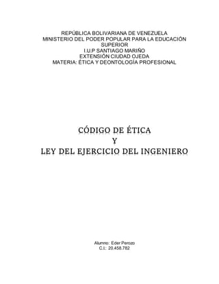 REPÚBLICA BOLIVARIANA DE VENEZUELA
MINISTERIO DEL PODER POPULAR PARA LA EDUCACIÓN
SUPERIOR
I.U.P SANTIAGO MARIÑO
EXTENSIÓN CIUDAD OJEDA
MATERIA: ÉTICA Y DEONTOLOGÍA PROFESIONAL
CÓDIGO DE ÉTICA
Y
LEY DEL EJERCICIO DEL INGENIERO
Alumno: Eder Perozo
C.I.: 20.458.782
 