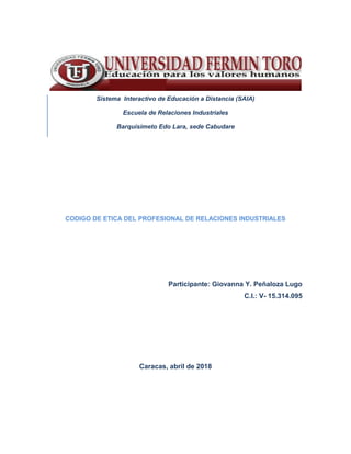 Sistema Interactivo de Educación a Distancia (SAIA)
Escuela de Relaciones Industriales
Barquisimeto Edo Lara, sede Cabudare
CODIGO DE ETICA DEL PROFESIONAL DE RELACIONES INDUSTRIALES
Participante: Giovanna Y. Peñaloza Lugo
C.I.: V- 15.314.095
Caracas, abril de 2018
 