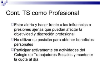 Cont. TS como Profesional
Estar alerta y hacer frente a las influencias o
presiones ajenas que puedan afectar la
objetividad y discreción profesional.
No utilizar su posición para obtener beneficios
personales
Participar activamente en actividades del
Colegio de Trabajadores Sociales y mantener
la cuota al día
 