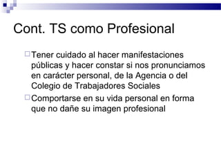 Cont. TS como Profesional
Tener cuidado al hacer manifestaciones
públicas y hacer constar si nos pronunciamos
en carácter personal, de la Agencia o del
Colegio de Trabajadores Sociales
Comportarse en su vida personal en forma
que no dañe su imagen profesional
 
