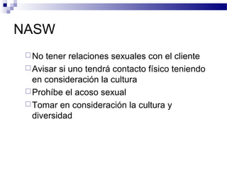 NASW
No tener relaciones sexuales con el cliente
Avisar si uno tendrá contacto físico teniendo
en consideración la cultura
Prohíbe el acoso sexual
Tomar en consideración la cultura y
diversidad
 