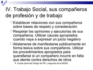 IV. Trabajo Social, sus compañeros
de profesión y de trabajo
Establecer relaciones con sus compañeros
sobre bases de respeto y consideración
Respetar las opiniones y ejecutorias de sus
compañeros. Utilizar cauces apropiados
cuando vaya a expresar un juicio negativo
Abstenerse de manifestarse públicamente en
forma lesiva sobre sus compañeros. Utilizar
los procedimientos apropiados para
querellarse si un compañero incurre en falta
que atente contra derechos de otros
 Cuarta parte del Código de PR. y segunda de la NASW
 