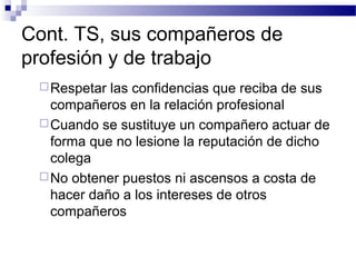 Cont. TS, sus compañeros de
profesión y de trabajo
Respetar las confidencias que reciba de sus
compañeros en la relación profesional
Cuando se sustituye un compañero actuar de
forma que no lesione la reputación de dicho
colega
No obtener puestos ni ascensos a costa de
hacer daño a los intereses de otros
compañeros
 