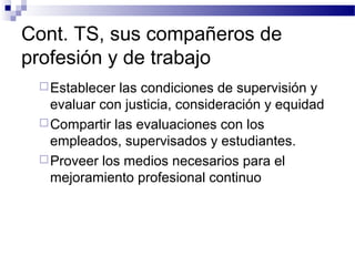 Cont. TS, sus compañeros de
profesión y de trabajo
Establecer las condiciones de supervisión y
evaluar con justicia, consideración y equidad
Compartir las evaluaciones con los
empleados, supervisados y estudiantes.
Proveer los medios necesarios para el
mejoramiento profesional continuo
 