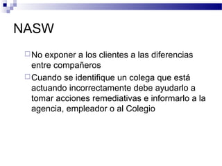 NASW
No exponer a los clientes a las diferencias
entre compañeros
Cuando se identifique un colega que está
actuando incorrectamente debe ayudarlo a
tomar acciones remediativas e informarlo a la
agencia, empleador o al Colegio
 